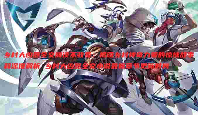 乡村大凶器全文阅读不收费：揭晓乡村神奇力量的惊悚故事和深度解析 乡村大凶器全文小说最新章节更新时间